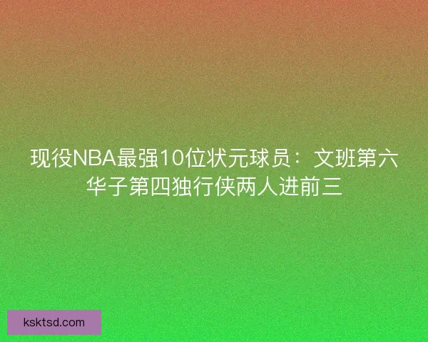 现役NBA最强10位状元球员：文班第六华子第四独行侠两人进前三