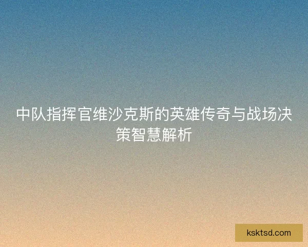 中队指挥官维沙克斯的英雄传奇与战场决策智慧解析