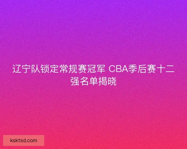 辽宁队锁定常规赛冠军 CBA季后赛十二强名单揭晓