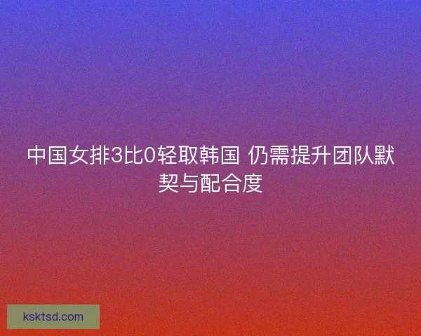 中国女排3比0轻取韩国 仍需提升团队默契与配合度