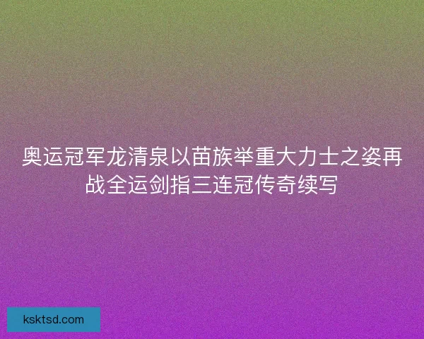 奥运冠军龙清泉以苗族举重大力士之姿再战全运剑指三连冠传奇续写