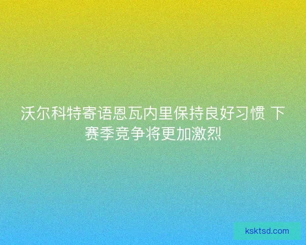 沃尔科特寄语恩瓦内里保持良好习惯 下赛季竞争将更加激烈