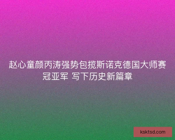 赵心童颜丙涛强势包揽斯诺克德国大师赛冠亚军 写下历史新篇章