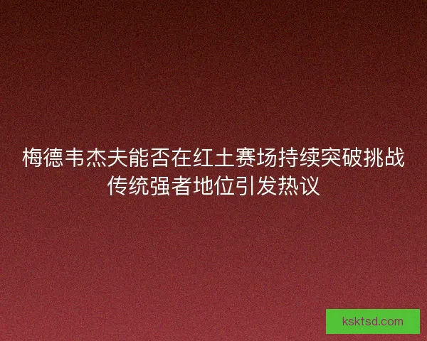 梅德韦杰夫能否在红土赛场持续突破挑战传统强者地位引发热议