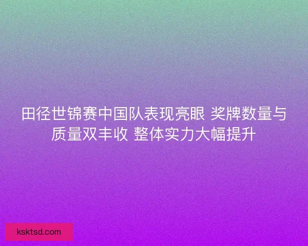 田径世锦赛中国队表现亮眼 奖牌数量与质量双丰收 整体实力大幅提升