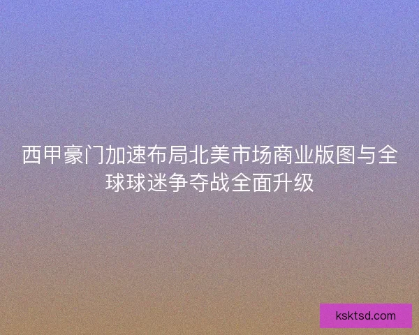 西甲豪门加速布局北美市场商业版图与全球球迷争夺战全面升级
