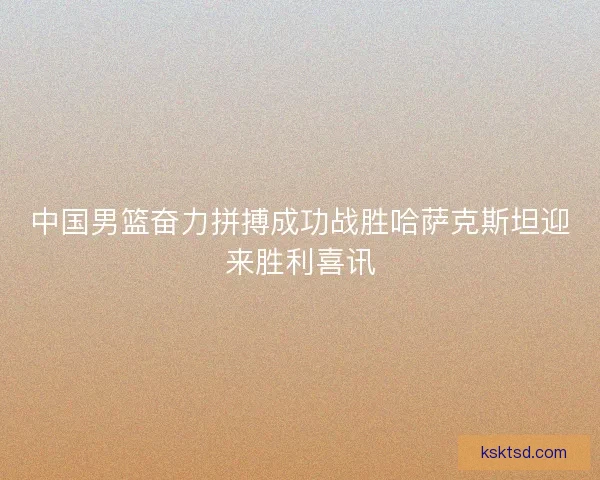 中国男篮奋力拼搏成功战胜哈萨克斯坦迎来胜利喜讯